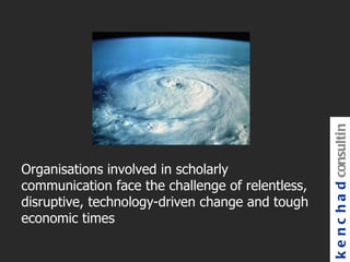k e n c h a d consultin
Organisations involved in scholarly
communication face the challenge of relentless,
disruptive, technology-driven change and tough
economic times
 