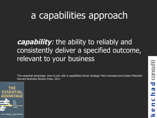 a capabilities approach

capability: the ability to reliably and
consistently deliver a specified outcome,
relevant to your business




                                                                                                               k e n c h a d consulti
'The essential advantage. How to win with a capabilities driven strategy' Paul Leinwand and Cesare Mianardi.
Harvard Business Review Press. 2011
 