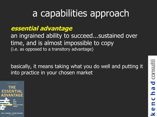 a capabilities approach
essential advantage
an ingrained ability to succeed...sustained over
time, and is almost impossible to copy
(i.e. as opposed to a transitory advantage)




                                                             k e n c h a d consulti
basically, it means taking what you do well and putting it
into practice in your chosen market
 