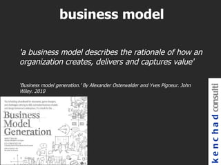 business model

‘a business model describes the rationale of how an
organization creates, delivers and captures value'

‘Business model generation.’ By Alexander Osterwalder and Yves Pigneur. John




                                                                               k e n c h a d consulti
Wiley. 2010
 