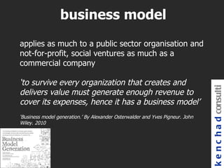 business model
applies as much to a public sector organisation and
not-for-profit, social ventures as much as a
commercial company

‘to survive every organization that creates and




                                                                               k e n c h a d consulti
delivers value must generate enough revenue to
cover its expenses, hence it has a business model’
‘Business model generation.’ By Alexander Osterwalder and Yves Pigneur. John
Wiley. 2010
 