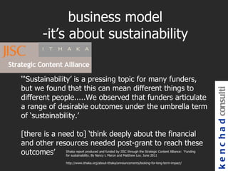 business model
           -it’s about sustainability


“‘Sustainability’ is a pressing topic for many funders,
but we found that this can mean different things to




                                                                                                         k e n c h a d consulti
different people.....We observed that funders articulate
a range of desirable outcomes under the umbrella term
of ‘sustainability.’

[there is a need to] ‘think deeply about the financial
and other resources needed post-grant to reach these
outcomes’ Ithaka report produced andLfunded by JISC through theJune 2011 Content Alliance: ‘Funding
              for sustainability. By Nancy Maron and Matthew Loy.
                                                                  Strategic


                        http://www.ithaka.org/about-ithaka/announcements/looking-for-long-term-impact/
 