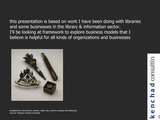 this presentation is based on work I have been doing with libraries
and some businesses in the library & information sector.
I'll be looking at framework to explore business models that I
believe is helpful for all kinds of organizations and businesses




                                                                               k e n c h a d consultin
Navigational instruments: sextant, ship's log, marine compass and telescope.
Source: Museum Victoria Australia
 