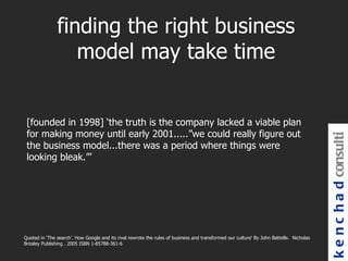 finding the right business
                  model may take time


 [founded in 1998] ‘the truth is the company lacked a viable plan
 for making money until early 2001.....”we could really figure out




                                                                                                                                         k e n c h a d consulti
 the business model...there was a period where things were
 looking bleak.”’




Quoted in ‘The search’. How Google and its rival rewrote the rules of business and transformed our culture’ By John Battelle. Nicholas
Brealey Publishing . 2005 ISBN 1-85788-361-6
 