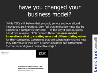 have you changed your
             business model?
‘While CEOs still believe that product, service and operational
innovations are important, they feel that innovation must also be
applied to a company’s very core — to the way it does business
and drives revenue. CEOs deemed these business model
innovations vital to creating new and differentiating value




                                                                    k e n c h a d consulti
for their companies. Companies that can substantially change how
they add value to their own or other industries can differentiate
themselves and gain a competitive edge.’
 