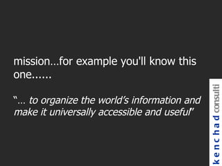 mission…for example you'll know this
one......




                                             k e n c h a d consulti
“… to organize the world’s information and
make it universally accessible and useful”
 