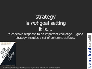 strategy
                                       is not goal setting
                                              it is….
         ‘a cohesive response to an important challenge…. good




                                                                                                       k e n c h a d consulti
               strategy includes a set of coherent actions..’




'Good Strategy/Bad Strategy: The difference and why it matters'. Richard Rumelt . Profile Books 2011
 