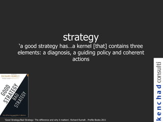 strategy
            ‘a good strategy has…a kernel [that] contains three
            elements: a diagnosis, a guiding policy and coherent
                                   actions




                                                                                                       k e n c h a d consulti
'Good Strategy/Bad Strategy: The difference and why it matters'. Richard Rumelt . Profile Books 2011
 