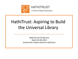 HATHITRUST
                A Shared Digital Repository




HathiTrust: Aspiring to Build
   the Universal Library
             UKSG Annual Conference
                March 26-28, 2012
      Jeremy York, Project Librarian, HathiTrust
 