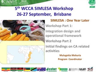 5th WCCA SIMLESA Workshop
 26-27 September, Brisbane
                 SIMLESA : One Year Later
             Workshop Part 1:
             Integration design and
             operational framework
             Workshop Part 2
             Initial findings on CA related
             activities
                      Mulugetta Mekuria
                     Program Coordinator
 