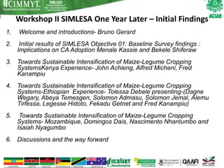 Workshop II SIMLESA One Year Later – Initial Findings
1.   Welcome and introductions- Bruno Gerard
2.    Initial results of SIMLESA Objective 01: Baseline Survey findings :
     Implications on CA Adoption Menale Kassie and Bekele Shiferaw
3. Towards Sustainable Intensification of Maize-Legume Cropping
   SystemsKenya Experience- John Achieng, Alfred Micheni, Fred
   Kanampiu
4. Towards Sustainable Intensification of Maize-Legume Cropping
   Systems-Ethiopian Experience- Tolessa Debele presenting-(Dagne
   Wegary, Abeya Temesgen, Solomon Admasu, Solomon Jemal, Alemu
   Tirfessa, Legesse Hidoto, Fekadu Getnet and Fred Kanampiu)
5.    Towards Sustainable Intensification of Maize-Legume Cropping
     Systems- Mozambique, Domingos Dais, Nascimento Nhantumbo and
     Isaiah Nyagumbo
6. Discussions and the way forward
 