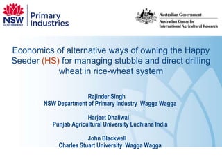 Economics of alternative ways of owning the Happy Seeder (HS) for managing stubble and direct drilling wheat in rice-wheat system Rajinder Singh	 NSW Department of Primary Industry  Wagga Wagga Harjeet Dhaliwal 	 Punjab Agricultural University Ludhiana India John Blackwell 	 Charles Stuart University  Wagga Wagga 