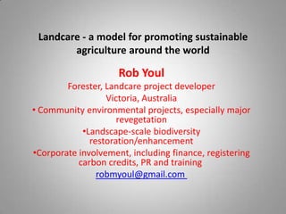 Landcare - a model for promoting sustainable
        agriculture around the world

                     Rob Youl
        Forester, Landcare project developer
                  Victoria, Australia
• Community environmental projects, especially major
                     revegetation
            •Landscape-scale biodiversity
              restoration/enhancement
•Corporate involvement, including finance, registering
           carbon credits, PR and training
                robmyoul@gmail.com
 