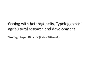 Coping with heterogeneity. Typologies for
agricultural research and development
Santiago Lopez Ridaura (Pablo Tittonell)
 