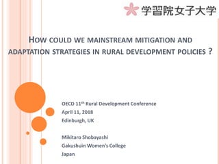 HOW COULD WE MAINSTREAM MITIGATION AND
ADAPTATION STRATEGIES IN RURAL DEVELOPMENT POLICIES ?
OECD 11th Rural Development Conference
April 11, 2018
Edinburgh, UK
Mikitaro Shobayashi
Gakushuin Women’s College
Japan
 