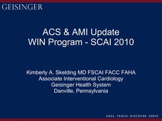 ACS & AMI Update WIN Program - SCAI 2010 Kimberly A. Skelding MD FSCAI FACC FAHA Associate Interventional Cardiology Geisinger Health System Danville, Pennsylvania 