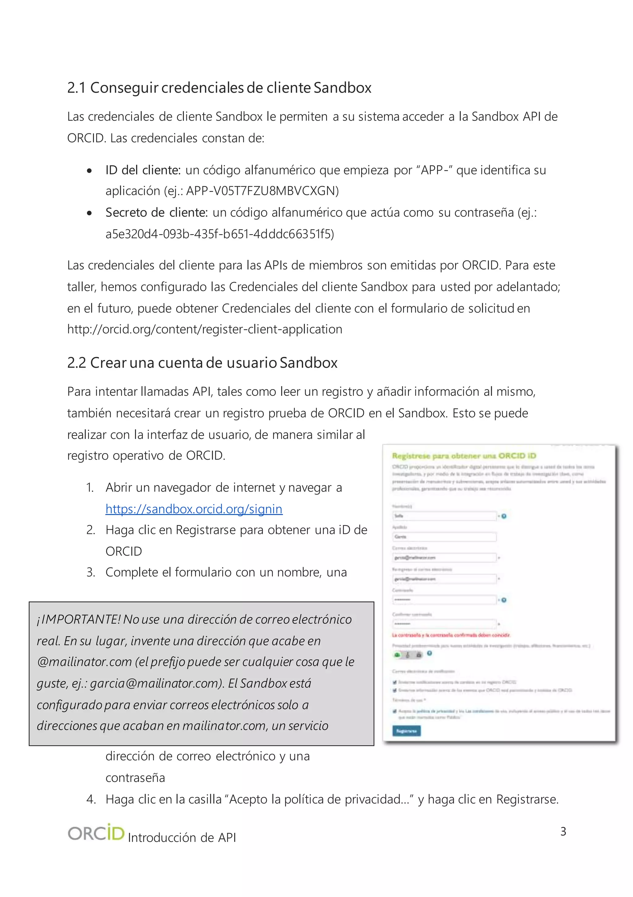 Introducción de API
3
2.2 Crear una cuenta de usuario Sandbox
Para intentar llamadas API, tales como leer un registro y añadir información al mismo, también
necesitará crear un registro prueba de ORCID en el Sandbox. Esto se puede realizar con la interfaz
de usuario, de manera similar al registro operativo de
ORCID.
1. Abrir un navegador de internet y navegar a
https://sandbox.orcid.org/signin
2. Haga clic en Registrarse para obtener una iD de
ORCID
3. Complete el formulario con un nombre, una
dirección de correo electrónico y una contraseña
4. Haga clic en la casilla “Acepto la política de
privacidad…” y haga clic en Registrarse.
5. Después de completar el proceso de registro, será
dirigido a su nuevo registro Sandbox de ORCID. Tome nota de la iD de16 dígitos de
ORCID para este registro, necesitará esto para realizar llamadas API más tarde durante el
taller.
3.0 Configuración de OAuth Playground
En una situación del mundo real, las interacciones API deberían ser completadas por su sistema con
un lenguaje de programación tales como PHP, Java, o Ruby on Rails. No obstante, para este taller
estaremos usando una herramienta tipo internet, OAuth 2.0 Playground de los desarrolladores de
Google.
¡IMPORTANTE! No use una dirección de correo electrónico real.
En su lugar, invente una dirección que acabe en @mailinator.com (el
prefijo puede ser cualquier cosa que le guste, ej.:
garcia@mailinator.com). El Sandbox está configurado para enviar
correos electrónicos solo a direcciones que acaban en mailinator.com,
un servicio gratuito de pruebas de correo electrónico. Puede
comprobar un buzón Mailinator visitando https://mailinator.com/
 