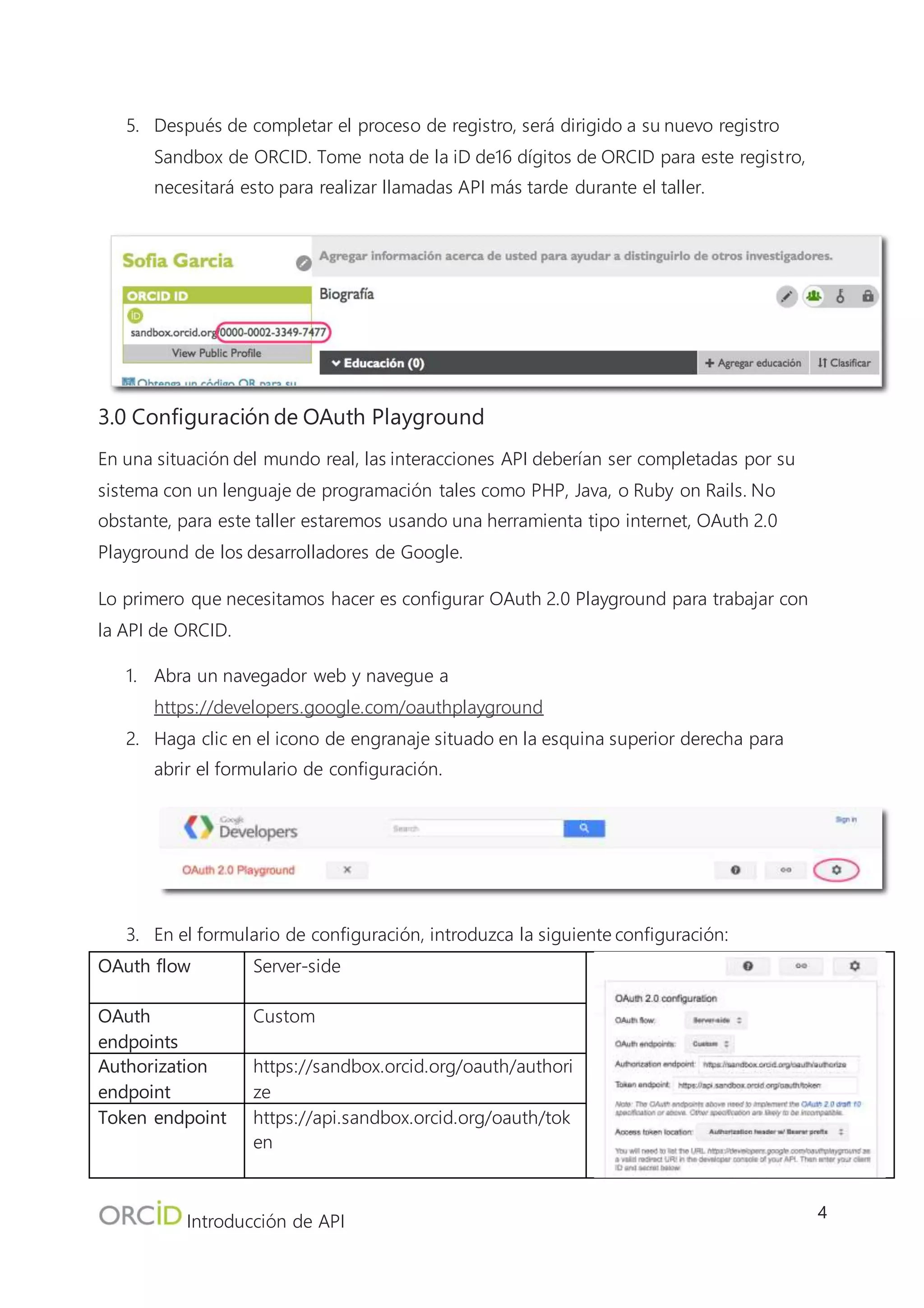 Introducción de API
4
Lo primero que necesitamos hacer es configurar OAuth 2.0 Playground para trabajar con la API de
ORCID.
1. Abra un navegador web y navegue a https://developers.google.com/oauthplayground
2. Haga clic en el icono de engranaje situado en la esquina superior derecha para abrir el
formulario de configuración.
3. En el formulario de configuración, introduzca la siguiente configuración:
OAuth flow Server-side
OAuth endpoints Custom
Authorization
endpoint
https://sandbox.orcid.org/oauth/authorize
Token endpoint https://api.sandbox.orcid.org/oauth/token
Access token
location
Authorization header w/Bearer prefix
OAuth Client ID Your assigned client id (ej.: APP-
F6TMYF419CVYMSNE)
OAuth Client
Secret
Your assigned client secret (ej.: f40a4c7d-
2306-44f1-b8af-a0e464e2bc37)
4. La pantalla de configuración debería ser similar a la imagen a la derecha. Después de que
haya introducido la configuración, haga clic en "Close" en la esquina inferior izquierda de la
pantalla de configuración.
4. Obtener tokens de acceso
Para leer/escribir en un registro ORCID a través de la API, primero debe obtener la autorización
del propietario del registro en el formato de un token de acceso, que se puede usar para acceder
al registro del usuario a través de la API. Este proceso de concesión de autorización se completa
con el protocolo OAuth 2 y consta de 3 pasos:
1. Obtener un Código de autorización
2. Intercambiar el código de autorización para un token de acceso
3. Usar el token de acceso para conseguir acceso al registro ORCID del usuario
http://orcid.uservoice.com/knowledgebase/articles/119676-tokens-through-3-legged-oauth-
authorization
 