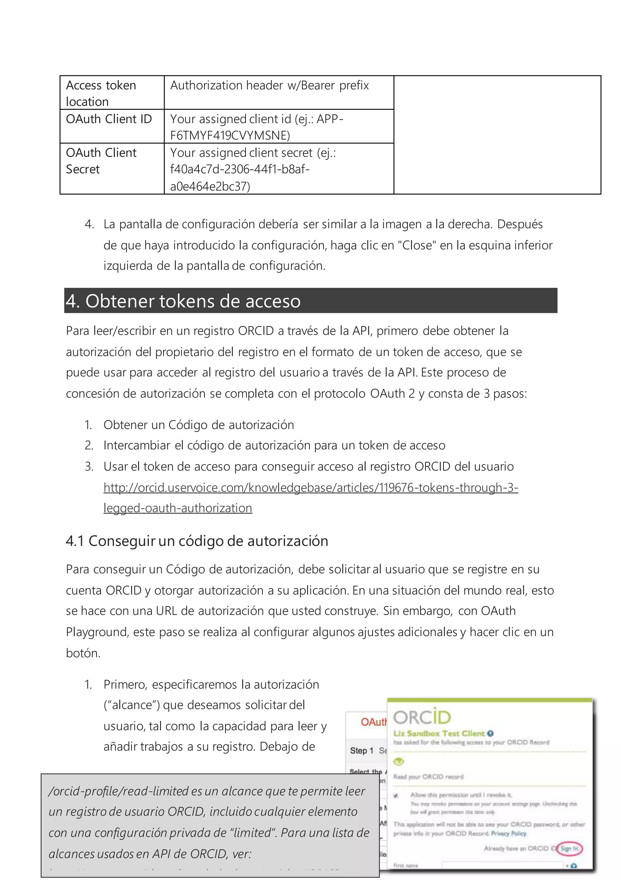 Introducción de API
5
4.1 Conseguir un código de autorización
Para conseguir un Código de autorización, debe solicitar al usuario que se registre en su cuenta
ORCID y otorgar autorización a su aplicación. En una situación del mundo real, esto se hace con
una URL de autorización que usted construye. Sin embargo, con OAuth Playground, este paso se
realiza al configurar algunos ajustes adicionales y
hacer clic en un botón.
1. Primero, especificaremos la autorización
(“alcance”) que deseamos solicitar del
usuario, tal como la capacidad para leer y
añadir trabajos a su registro. Debajo de “Step
1: Select & authorize APIs” en el lado
izquierdo de la pantalla, escriba /orcid-
profile/read-limited en el recuadro de texto
(no seleccione ninguna de las opciones
incluidas arriba).
2. Aparecerá una pantalla de inicio de sesión ORCID,
que solicita que el usuario otorgue las autorizaciones
que ha introducido en los pasos previos. Cuando
aparezca esta pantalla, haga clic en “Sign In” e inicie
sesión en la cuenta de Sandbox de ORCID que acaba de crear.
3. Después de hacer clic en Authorize en la pantalla de inicio sesión de ORCID, se le enviará
de vuelta a OAuth 2.0
Playground y aparecerá un
código de 6 caracteres en el
campo Authorization Code
debajo de “Step 2: Exchange
authorization codes for
tokens”.
/orcid-profile/read-limited es un alcance que te permite leer un
registro de usuario ORCID, incluido cualquier elemento con una
configuración privada de “limited”. Para una lista de alcances usados
en API de ORCID, ver:
http://support.orcid.org/knowledgebase/articles/120162.
 