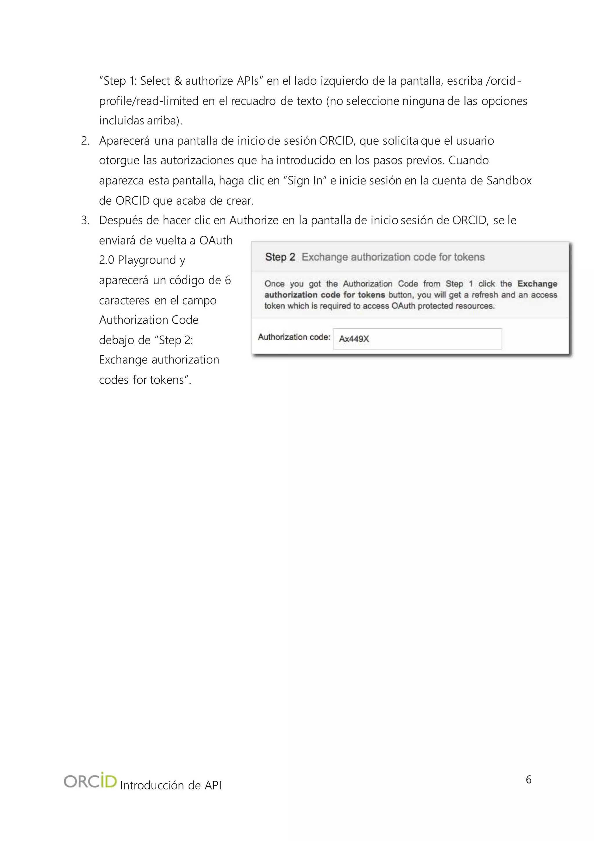 Introducción de API
6
4.2 Intercambiar el código de autorización para un token de acceso
Cuando tenga un Código de autorización, podrá intercambiarlo por un token de acceso, que le
permite leer/escribir en un registro de usuario ORCID. En una situación del mundo real, su sistema
realizaría este intercambio con un lenguaje de programación tal como PHP, Java o Ruby on Rails.
No obstante, con OAuth Playground, este paso se
realiza al hacer clic en un botón.
1. Debajo del campo Authorization Code,
haga clic en “Exchange authorization code
for tokens”.
2. El token aparecerá en el campo Access
Token.
3. Advierta en la sección Request/Response
del lado derecho de la pantalla, que se le
proporciona información adicional, tal
como el nombre y la ORCID iD del
usuario que otorgó autorización, la vida útil
del token (20 años) y el ámbito para el que
es válido el token.
5. Leer un registro ORCID
Ahora que tenemos un token de acceso, podemos usarlo para realizar acciones para las que
solicitamos autorización en el registro del usuario. En este caso, usamos el token de acceso para
leer el registro del usuario. En una situación del mundo real, su sistema realizaría este intercambio
con un lenguaje de programación tal como PHP, Java o Ruby on Rails. Sin embargo, con OAuth
Playground, este paso se realiza al configurar
algunos ajustes adicionales y hacer clic en un
botón.
1. Debajo del “Step 3: Configure request
to API” en el lado izquierdo de la
pantalla, configure el método HTTP a
GET
a. Haga clic en “Add headers” e
introduzca los siguientes valores:
b. Header name: Accept
c. Header value:
application/vnd.orcid+xml
 