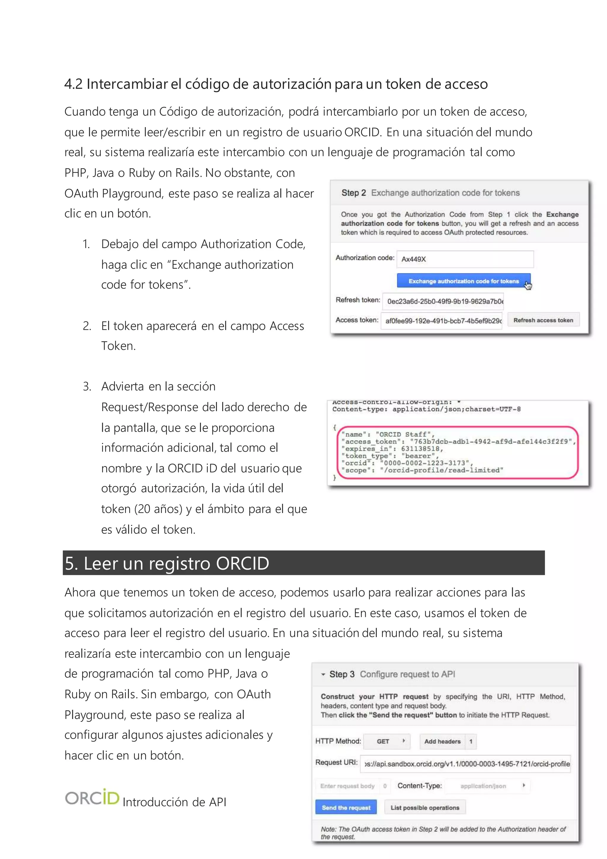 Introducción de API
7
2. En el campo Request URI, introduzca https://api.sandbox.orcid.org/v1.2/[orcid-id]/orcid-
profile, y sustituya [orcid-id] con la ORCID iD del registro Sandbox que creó anteriormente
(ej.: https://api.sandbox.orcid.org/v1.2/0000-0002-1223-3173/orcid-profile)
3. Deje los campos Request Body y Content-Type en blanco, y haga clic en Send the Request.
4. El XML para el registro ORCID que solicitó aparecerá en la sección Request/Response del
lado derecho de la pantalla.
6. Añadir trabajos a un registro ORCID
Además de leer información de los registros ORCID, la API de miembro ORCID también se
puede usar para añadir información a los registros ORCID. Después, añadiremos un trabajo a
nuestro registro ORCID.
6.1 Conseguir un código de autorización
Aunque la API de ORCID le permite solicitar un token de acceso para múltiples alcances de una
vez, OAuth 2.0 Playground no le permite hacer esto, así que primero necesitamos generar un
nuevo token de acceso.
1. Debajo de “Step 1: Select & authorize APIs” en el
lado izquierdo de la pantalla, escriba /orcid-
works/create en el recuadro de texto (no
seleccione ninguna de las opciones incluidas arriba).
2. Haga clic en Authorize APIs
3. Aparecerá una pantalla de inicio de sesión ORCID;
haga clic en “Sign In” y regístrese en su cuenta
Sandbox ORCID.
4. Después de hacer clic en Authorize en la
pantalla de inicio sesión de ORCID, se le
enviará de vuelta a OAuth 2.0 Playground y
aparecerá un código de 6 caracteres en el
campo Authorization Code.
 