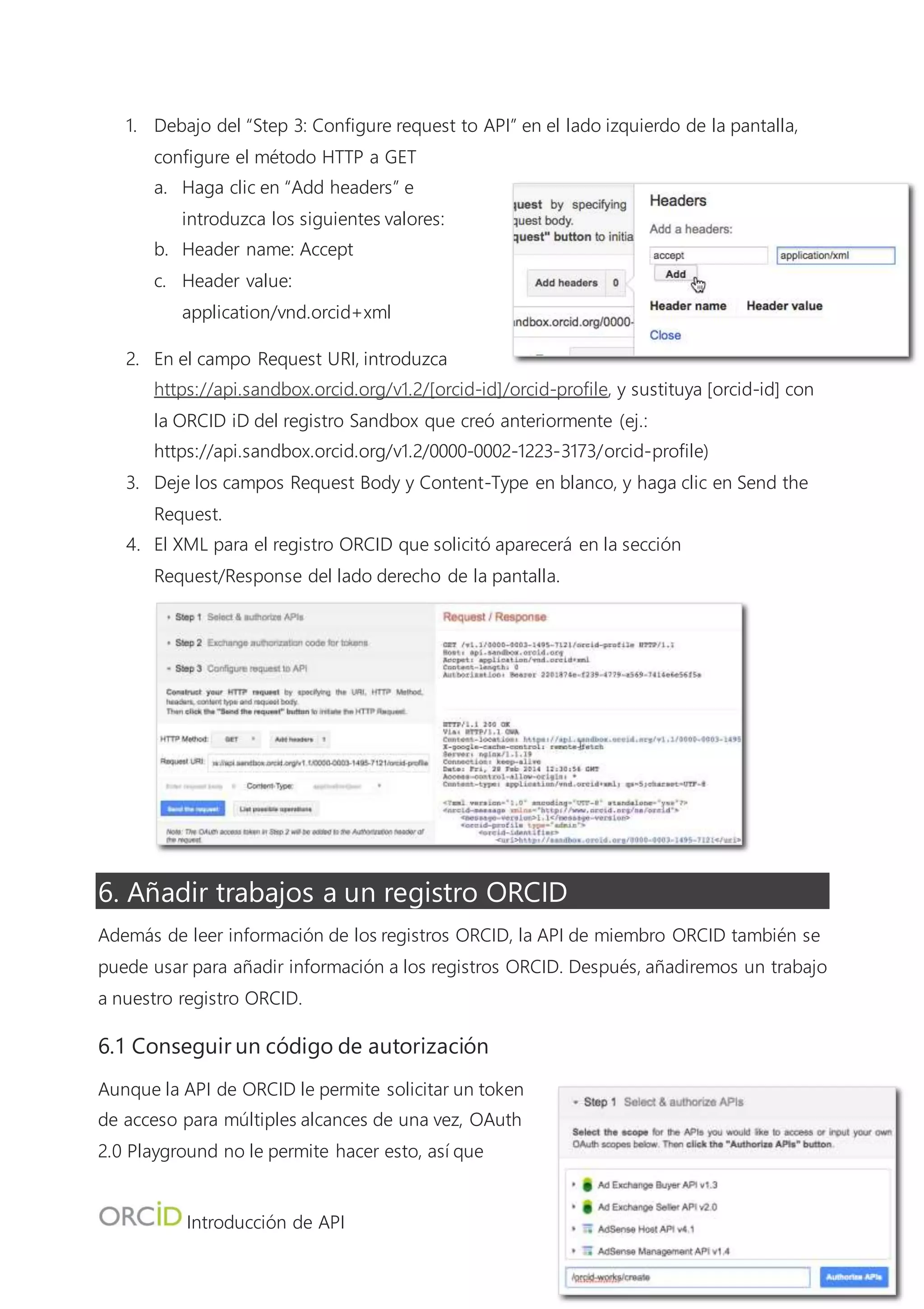 Introducción de API
8
6.2 Intercambiar el código de autorización para un token de acceso
1. Debajo del campo Authorization Code,
haga clic en “Exchange authorization code
for tokens”.
2. El token aparecerá en el campo Access
Token.
6.3 Publicar el trabajo en el registro ORCID
1. Debajo de “Step 3: Configure request to API”, configure Método HTTP a PUBLICAR
2. Haga clic en “Add headers” e introduzca los siguientes valores:
a. Header name: Accept
b. Header value: application/vnd.orcid+xml
3. Haga clic en “Add” para añadir otra cabecera e introduzca los valores siguientes:
a. Header name: Content-type
b. Header value: application/vnd.orcid+xml
4. Haga clic en "Add” de nuevo, después haga clic en “Close”.
5. En el campo Request URI, introduzca https://api.sandbox.orcid.org/v1.2/[orcid-id]/orcid-
works, y sustituya [orcid-id] con la ORCID iD del registro Sandbox que creó anteriormente
(ej.: https://api.sandbox.orcid.org/v1.2/0000-0002-1223-3173/orcid-works)
6. Haga clic en “Enter request body” - en este espacio introducirá el XML para los trabajos
que desea añadir. Por simplicidad, hemos preparado el XML para usted en el archivo
sample-work.xml.
7. Abra sample-work.xml en un editor de texto simple (tal como TextEdit o Notepad ++) y
copie su contenido.
 