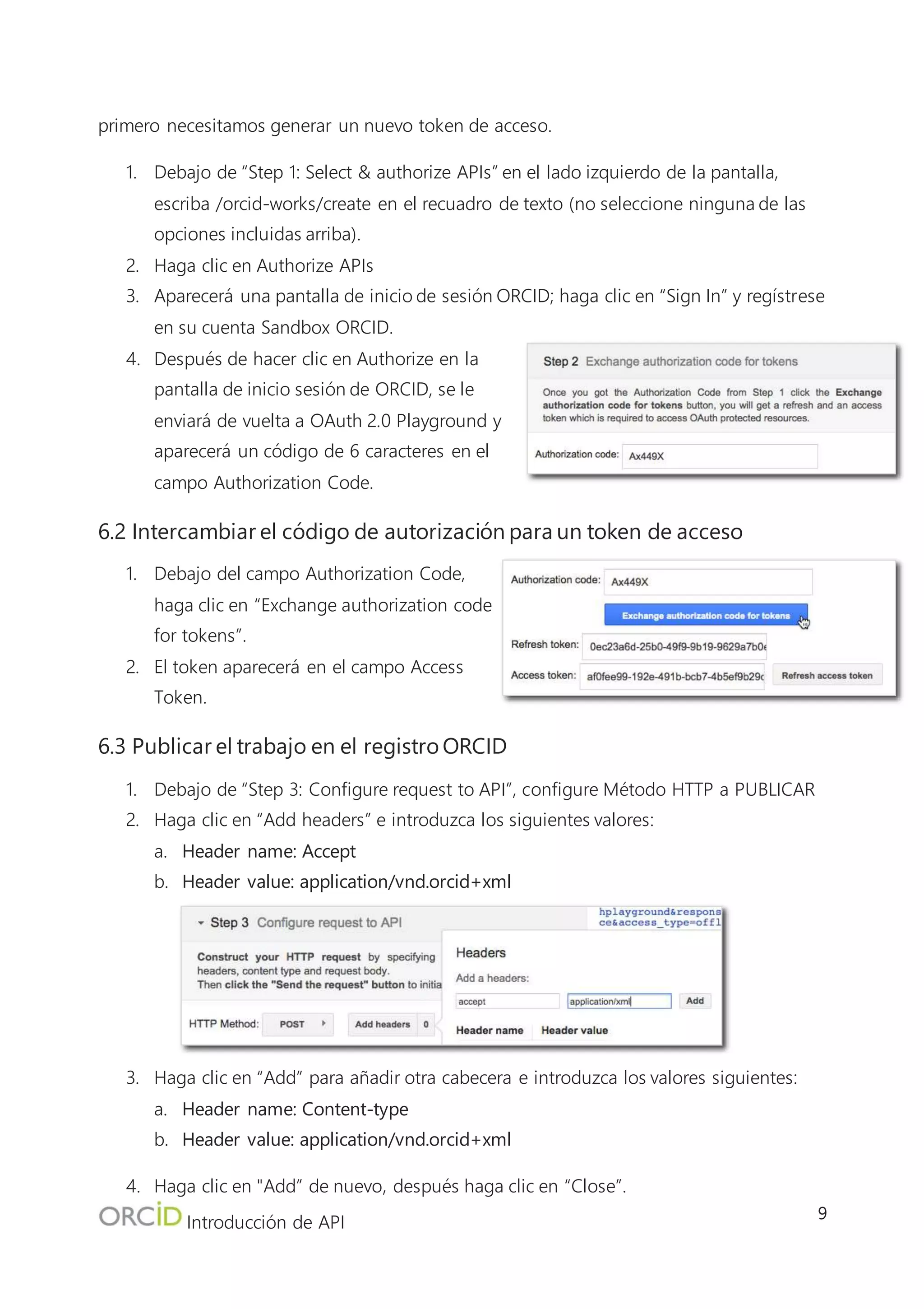 Introducción de API
9
8. Pegue el contenido copiado en el cuadro de texto de Request Body y haga clic en
“Cerrar”.
9. Haga clic en “Send the Request”
10. Los resultados aparecerán en la sección Request/Response en el lado derecho de la
pantalla. Si ve “HTTP/1.1 201 Created” en la respuesta, ¡el trabajo se ha publicado
correctamente!
11. Visite la vista pública de su registro de Sandbox en http://sandbox.orcid.org/[Su iD de
sandbox] para ver el trabajo que ha añadido en la interfaz de usuario.
 