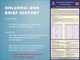 OHL@HKU: OUR
BRIEF HISTORY
2009 (Pilot):

    9th World Congress on Preventive
    Dentistry (WCPD), Phuket

2010 (GRF)
    July: 88th General Session & Exhibition of
    the IADR, Barcelona, Spain (oral
    presentation)

    December: Conjoint Scientific Session,
    HKU-Sun Yat-Sen University (SYSU),
    December 2010 at Guangzhou
        Colgate Best Poster Presentation
        Prize (Senior Category)
 