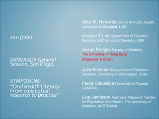 Alice M. Horowitz School of Public Health,
                         University of Maryland, USA


2011 (GRF)               Jessica Y Lee Department of Pediatric
                         Dentistry UNC School of Dentistry, USA

                         Susan Bridges Faculty of Dentistry,
                         The University of Hong Kong
IADR/AADR General        (Organiser & Chair)
Session, San Diego.
                         Julia Richman Department of Pediatric
                         Dentistry, University of Washington., USA

SYMPOSIUM:               Paola Calvasina University of Toronto,
“Oral Health Literacy:   CANADA
From conceptual
research to practice”    Lisa Jamieson Australian Research Centre
                         for Population Oral Health, The University of
                         Adelaide, AUSTRALIA
 