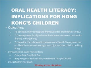 ORAL HEALTH LITERACY:
        IMPLICATIONS FOR HONG
        KONG’S CHILDREN
• Objectives:
   1.    To develop a new conceptual framework for oral health literacy;
   2.    To develop new, locally-relevant instruments to assess oral health
         literacy in Hong Kong;
   3.    To describe the relationship between oral health literacy and the
         oral health status and management of pre-school children in Hong
         Kong.
• Development of locally-relevant tools
   –    Chinese REALD-99/ REALD-30
   –    Hong Kong Oral Health Literacy Assessment Task (HKOHLAT)
• Data collection: 300 dyads
                            Working across disciplines
 