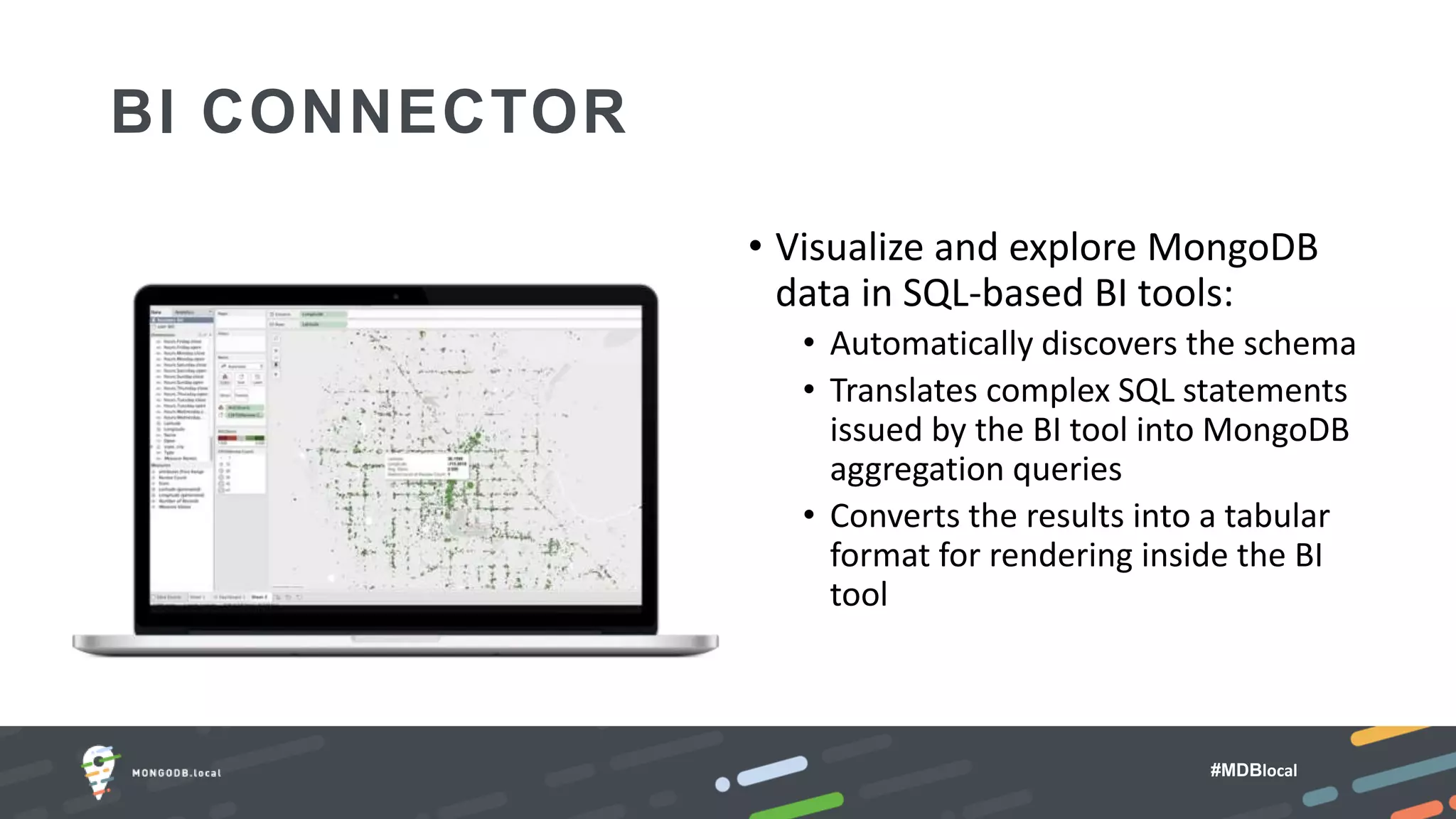 #MDBlocal
BI CONNECTOR
• Visualize and explore MongoDB
data in SQL-based BI tools:
• Automatically discovers the schema
• Translates complex SQL statements
issued by the BI tool into MongoDB
aggregation queries
• Converts the results into a tabular
format for rendering inside the BI
tool
 