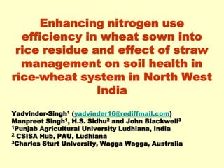 Enhancing nitrogen use
  efficiency in wheat sown into
 rice residue and effect of straw
  management on soil health in
rice-wheat system in North West
               India
Yadvinder-Singh1 (yadvinder16@rediffmail.com)
Manpreet Singh1, H.S. Sidhu2 and John Blackwell3
1Punjab Agricultural University Ludhiana, India
2 CSISA Hub, PAU, Ludhiana
3Charles Sturt University, Wagga Wagga, Australia
 