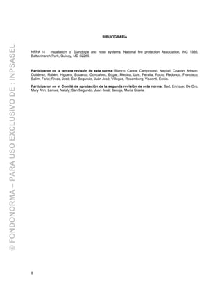 8
BIBLIOGRAFÍA
NFPA 14 Installation of Standpipe and hose systems. National fire protection Association, INC 1986.
Batterimarch Park, Quincy, MD 02269.
Participaron en la tercera revisión de esta norma: Blanco, Carlos; Camposano, Neptalí; Chacón, Adison;
Gutiérrez, Rubén; Higuera, Eduardo; Goncalves, Edgar; Medina, Luis; Peralta, Rocio; Redondo, Francisco;
Salim, Farid; Rivas, José; San Segundo, Juán José; Villegas, Rosemberg; Visconti, Ennio.
Participaron en el Comité de aprobación de la segunda revisión de esta norma: Bart, Enrique; De Oro,
Mary Ann; Lamas, Nataly; San Segundo, Juán José; Sanoja, María Gisela.
©FONDONORMA–PARAUSOEXCLUSIVODE:INPSASEL
 