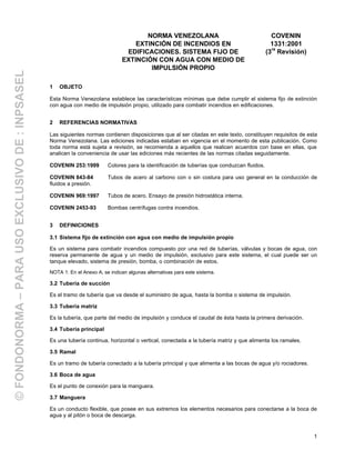 1
1 OBJETO
Esta Norma Venezolana establece las características mínimas que debe cumplir el sistema fijo de extinción
con agua con medio de impulsión propio, utilizado para combatir incendios en edificaciones.
2 REFERENCIAS NORMATIVAS
Las siguientes normas contienen disposiciones que al ser citadas en este texto, constituyen requisitos de esta
Norma Venezolana. Las ediciones indicadas estaban en vigencia en el momento de esta publicación. Como
toda norma está sujeta a revisión, se recomienda a aquellos que realicen acuerdos con base en ellas, que
analicen la conveniencia de usar las ediciones más recientes de las normas citadas seguidamente.
COVENIN 253:1999 Colores para la identificación de tuberías que conduzcan fluidos.
COVENIN 843-84 Tubos de acero al carbono con o sin costura para uso general en la conducción de
fluidos a presión.
COVENIN 969:1997 Tubos de acero. Ensayo de presión hidrostática interna.
COVENIN 2453-93 Bombas centrífugas contra incendios.
3 DEFINICIONES
3.1 Sistema fijo de extinción con agua con medio de impulsión propio
Es un sistema para combatir incendios compuesto por una red de tuberías, válvulas y bocas de agua, con
reserva permanente de agua y un medio de impulsión, exclusivo para este sistema, el cual puede ser un
tanque elevado, sistema de presión, bomba, o combinación de estos.
NOTA 1: En el Anexo A, se indican algunas alternativas para este sistema.
3.2 Tubería de succión
Es el tramo de tubería que va desde el suministro de agua, hasta la bomba o sistema de impulsión.
3.3 Tubería matriz
Es la tubería, que parte del medio de impulsión y conduce el caudal de ésta hasta la primera derivación.
3.4 Tubería principal
Es una tubería continua, horizontal o vertical, conectada a la tubería matriz y que alimenta los ramales.
3.5 Ramal
Es un tramo de tubería conectado a la tubería principal y que alimenta a las bocas de agua y/o rociadores.
3.6 Boca de agua
Es el punto de conexión para la manguera.
3.7 Manguera
Es un conducto flexible, que posee en sus extremos los elementos necesarios para conectarse a la boca de
agua y al pitón o boca de descarga.
NORMA VENEZOLANA
EXTINCIÓN DE INCENDIOS EN
EDIFICACIONES. SISTEMA FIJO DE
EXTINCIÓN CON AGUA CON MEDIO DE
IMPULSIÓN PROPIO
COVENIN
1331:2001
(3
ra
Revisión)
©FONDONORMA–PARAUSOEXCLUSIVODE:INPSASEL
 