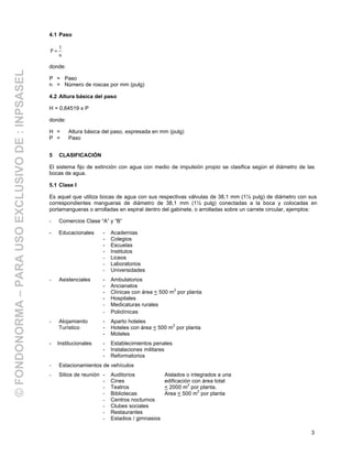 3
4.1 Paso
n
1
P =
donde:
P = Paso
n = Número de roscas por mm (pulg)
4.2 Altura básica del paso
H = 0,64519 x P
donde:
H = Altura básica del paso, expresada en mm (pulg)
P = Paso
5 CLASIFICACIÓN
El sistema fijo de extinción con agua con medio de impulsión propio se clasifica según el diámetro de las
bocas de agua.
5.1 Clase I
Es aquel que utiliza bocas de agua con sus respectivas válvulas de 38,1 mm (1½ pulg) de diámetro con sus
correspondientes mangueras de diámetro de 38,1 mm (1½ pulg) conectadas a la boca y colocadas en
portamangueras o arrolladas en espiral dentro del gabinete, o arrolladas sobre un carrete circular, ejemplos:
- Comercios Clase “A” y “B”
- Educacionales - Academias
- Colegios
- Escuelas
- Institutos
- Liceos
- Laboratorios
- Universidades
- Asistenciales - Ambulatorios
- Ancianatos
- Clínicas con área < 500 m2
por planta
- Hospitales
- Medicaturas rurales
- Policlínicas
- Alojamiento - Aparto hoteles
Turístico - Hoteles con área < 500 m
2
por planta
- Moteles
- Institucionales - Establecimientos penales
- Instalaciones militares
- Reformatorios
- Estacionamientos de vehículos
- Sitios de reunión - Auditorios Aislados o integrados a una
- Cines edificación con área total
- Teatros < 2000 m2
por planta.
- Bibliotecas Area < 500 m
2
por planta
- Centros nocturnos
- Clubes sociales
- Restaurantes
- Estadios / gimnasios
©FONDONORMA–PARAUSOEXCLUSIVODE:INPSASEL
 