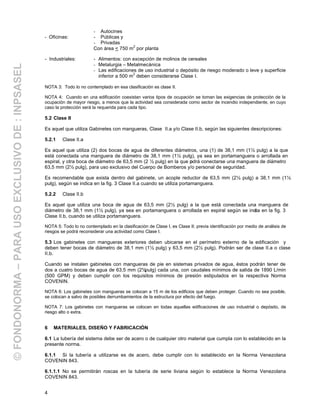 4
- Autocines
- Oficinas: - Públicas y
- Privadas
Con área < 750 m
2
por planta
- Industriales: - Alimentos: con excepción de molinos de cereales
- Metalurgia – Metalmecánica
- Las edificaciones de uso industrial o depósito de riesgo moderado o leve y superficie
inferior a 500 m
2
deben considerarse Clase I.
NOTA 3: Todo lo no contemplado en esa clasificación es clase II.
NOTA 4: Cuando en una edificación coexistan varios tipos de ocupación se toman las exigencias de protección de la
ocupación de mayor riesgo, a menos que la actividad sea considerada como sector de incendio independiente, en cuyo
caso la protección será la requerida para cada tipo.
5.2 Clase II
Es aquel que utiliza Gabinetes con mangueras, Clase II.a y/o Clase II.b, según las siguientes descripciones:
5.2.1 Clase II.a
Es aquel que utiliza (2) dos bocas de agua de diferentes diámetros, una (1) de 38,1 mm (1½ pulg) a la que
está conectada una manguera de diámetro de 38,1 mm (1½ pulg), ya sea en portamanguera o arrollada en
espiral, y otra boca de diámetro de 63,5 mm (2 ½ pulg) en la que podrá conectarse una manguera de diámetro
63,5 mm (2½ pulg), para uso exclusivo del Cuerpo de Bomberos y/o personal de seguridad.
Es recomendable que exista dentro del gabinete, un acople reductor de 63,5 mm (2½ pulg) a 38,1 mm (1½
pulg), según se indica en la fig. 3 Clase II.a cuando se utiliza portamanguera.
5.2.2 Clase II.b
Es aquel que utiliza una boca de agua de 63,5 mm (2½ pulg) a la que está conectada una manguera de
diámetro de 38,1 mm (1½ pulg), ya sea en portamanguera o arrollada en espiral según se indica en la fig. 3
Clase II.b, cuando se utiliza portamanguera.
NOTA 5: Todo lo no contemplado en la clasificación de Clase I, es Clase II; previa identificación por medio de análisis de
riesgos se podrá reconsiderar una actividad como Clase I.
5.3 Los gabinetes con mangueras exteriores deben ubicarse en el perímetro externo de la edificación y
deben tener bocas de diámetro de 38,1 mm (1½ pulg) y 63,5 mm (2½ pulg). Podrán ser de clase II.a o clase
II.b.
Cuando se instalen gabinetes con mangueras de pie en sistemas privados de agua, éstos podrán tener de
dos a cuatro bocas de agua de 63,5 mm (2½pulg) cada una, con caudales mínimos de salida de 1890 L/min
(500 GPM) y deben cumplir con los requisitos mínimos de presión estipulados en la respectiva Norma
COVENIN.
NOTA 6: Los gabinetes con mangueras se colocan a 15 m de los edificios que deben proteger. Cuando no sea posible,
se colocan a salvo de posibles derrumbamientos de la estructura por efecto del fuego.
NOTA 7: Los gabinetes con mangueras se colocan en todas aquellas edificaciones de uso industrial o depósito, de
riesgo alto o extra.
6 MATERIALES, DISEÑO Y FABRICACIÓN
6.1 La tubería del sistema debe ser de acero o de cualquier otro material que cumpla con lo establecido en la
presente norma.
6.1.1 Si la tubería a utilizarse es de acero, debe cumplir con lo establecido en la Norma Venezolana
COVENIN 843.
6.1.1.1 No se permitirán roscas en la tubería de serie liviana según lo establece la Norma Venezolana
COVENIN 843.
©FONDONORMA–PARAUSOEXCLUSIVODE:INPSASEL
 
