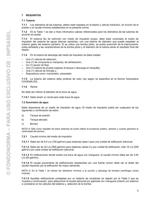 5
7 REQUISITOS
7.1 Tubería
7.1.1 Los diámetros de las tuberías, deben estar basados en el diseño y cálculo hidráulico, en función de la
presión y el caudal mínimos establecidos en la presente norma.
7.1.2 En la Tabla 1 se dan a título informativo valores referenciales para los diámetros de las tuberías de
acuerdo al caudal.
7.1.3 El sistema fijo de extinción con medio de impulsión propio, debe estar conectado al medio de
impulsión del sistema de aguas blancas sanitarias, con una tubería de diámetro que pueda respaldar al
máximo gasto del sistema sanitario. Si se utiliza una bomba piloto, se podrá prescindir de la interconexión
antes señalada y las características de la bomba piloto y el diámetro de la tubería serán el resultado final del
diseño.
7.1.4 En la tubería de descarga del medio de impulsión se debe instalar:
− Una (1) válvula de retención,
− Una (1) de compuerta (o mariposa), de señalización,
− Un (1) sensor de flujo,
− Una (1) tubería de prueba (regreso al tanque o descarga en tanquilla),
− Una (1) válvula de drenaje y,
− Dispositivos como: manómetro, presostato.
7.1.5 La tubería del sistema debe pintarse de color rojo según se especifica en la Norma Venezolana
COVENIN 253.
7.1.6 Ramal
No debe ser inferior al diámetro de la boca de agua.
7.1.6.1 Debe existir un ramal para cada boca de agua.
7.2 Suministro de agua
Debe disponerse de un medio de impulsión de agua. El medio de impulsión podrá ser cualquiera de los
siguientes o combinación de estos.
a) Tanque de presión
b) Tanque elevado
c) Bomba
NOTA 8: Sólo como respaldo de estos sistemas se podrá utilizar el acueducto público, siempre y cuando garantice la
continuidad del servicio.
7.2.1 Caudal mínimo del medio de impulsión
7.2.1.1 Debe ser de 6,5 L/s (100 gal/min) para sistemas clase I para una unidad de edificación adicional.
7.2.1.2 Debe ser de 32 L/s (500 gal/min) para sistemas clases II y por unidad de edificación, más 16 L/s (250
gal/min) por cada unidad de edificación adicional.
7.2.1.3 En edificaciones donde exista una boca de agua con manguera, el caudal mínimo debe ser de 3,25
L/s (50 gal/min).
7.2.1.4 El caudal proveniente de edificaciones abastecidas por una fuente común debe ser el doble del
caudal requerido por la edificación de mayor demanda.
NOTA 9: En la Tabla 1 se indican los diámetros mínimos a la succión y descarga de bombas centrífugas contra
incendio.
7.2.1.5 Aquellas edificaciones protegidas por un sistema de rociadores se regirán por la Tabla 2 que se
muestra a continuación, para seleccionar el caudal adicional por gabinete con manguera (interior y/o exterior)
a considerar en los cálculos del sistema y, selección de la bomba.
©FONDONORMA–PARAUSOEXCLUSIVODE:INPSASEL
 