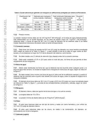 6
Tabla 2. Caudal adicional por gabinete con manguera en edificaciones protegidas por sistema de Rociadores
Gabinete para manguera
contra incendio. Interiores
Total combinado Gabinetes para
mangueras contra incendio.
Interiores y Exteriores
Clasificación del
riesgo
L/min. GPM L/min GPM
Duración
en
minutos
Leve o Ligero 190 ó 380 50 ó 100 380 100 30
Moderado u Ordinario 190 ó 380 50 ó 100 950 250 60-90
Alto o Extra 190 ó 380 50 ó 100 1890 500 90-120
7.2.2 Presión mínima
La presión residual mínima debe ser de 4,57 kg–f/cm
2
(65 lb-f/pulg
2
), en la boca de agua hidráulicamente
más desfavorable con el caudal requerido. En los sitios de presión mayor de 7 kg-f/cm
2
(100 lb-f/pulg
2
)
(sistemas clase I y bocas de agua de 38,1 mm (1½ pulg) de diámetro de los sistemas clase II) se deben
instalar dispositivos reductores de presión sobre el ramal correspondiente.
7.3 Conexión siamesa
7.3.1 Debe tener dos bocas de entrada de 63,5 mm (2½ pulg) de diámetro con rosca hembra normalizada
(NST) según se indica en la Tabla 3 y figura 1 y estar situada a nivel de la calle en lugar visible de fácil
acceso y a una distancia no mayor de 10 m de la ubicación del cisterna o carro bomba.
7.3.2 Se debe instalar una (1) válvula de retención (tipo clapeta) antes de la conexión siamesa.
7.3.3 Debe estar instalada a 0,75 m (2,4 pies) sobre el nivel del piso, de forma tal que permita el libre
acoplamiento de las mangueras.
7.4 Boca de agua
7.4.1 Deben estar distribuidas de forma tal, que la distancia real de recorrido entre cualquier punto y la
boca de agua más cercana, no exceda la longitud de la manguera en dicha boca de agua, según se indica en
la figura 2.
7.4.2 Se debe instalar como mínimo una boca de agua en cada nivel de la edificación siempre y cuando la
distancia real de recorrido entre el punto más retirado de la boca de agua y ésta no exceda la longitud de la
manguera instalada.
7.4.3 El diámetro de la boca debe ser 38,1 mm (1½ pulg) o 63,5 mm (2½ pulg) con rosca normalizada según
se indica en la Tabla 3 y figura 1, y provista de las correspondientes conexiones y válvulas, según se indica
en la figura 2.
7.5 Manguera
7.5.1 El diámetro interno, debe ser igual al de la boca de agua, a la cual se conecta.
7.5.2 La longitud debe ser 15 o 30 m.
7.5.3 La presión mínima de diseño debe ser de 18 kg-f/cm
2
(250 lb-f/pulg
2
).
7.6 Pitón
7.6.1 El pitón para interiores debe ser del tipo de chorro y niebla con cierre hermético y con orificio de
12,7 mm (1/2 pulg) de diámetro interno.
7.6.2 El pitón para exteriores debe ser de chorro, de niebla o de combinación, de diámetro, en
concordancia con el de la manguera.
7.7 Gabinete (cajetín)
©FONDONORMA–PARAUSOEXCLUSIVODE:INPSASEL
 