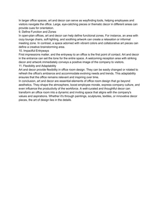 In larger office spaces, art and decor can serve as wayfinding tools, helping employees and
visitors navigate the office. Large, eye-catching pieces or thematic decor in different areas can
provide cues for orientation.
9. Define Function and Zones
In open-plan offices, art and decor can help define functional zones. For instance, an area with
cozy lounge chairs, soft lighting, and soothing artwork can create a relaxation or informal
meeting zone. In contrast, a space adorned with vibrant colors and collaborative art pieces can
define a creative brainstorming area.
10. Impactful Entryways
First impressions matter, and the entryway to an office is the first point of contact. Art and decor
in the entrance can set the tone for the entire space. A welcoming reception area with striking
decor and artwork immediately conveys a positive image of the company to visitors.
11. Flexibility and Adaptability
Art and decor provide flexibility in office room design. They can be easily changed or rotated to
refresh the office's ambiance and accommodate evolving needs and trends. This adaptability
ensures that the office remains relevant and inspiring over time.
In conclusion, art and decor are essential elements of office room design that go beyond
aesthetics. They shape the atmosphere, boost employee morale, express company culture, and
even influence the productivity of the workforce. A well-curated and thoughtful decor can
transform an office room into a dynamic and inviting space that aligns with the company's
values and aspirations. Whether it's through paintings, sculptures, textiles, or innovative decor
pieces, the art of design lies in the details.
 