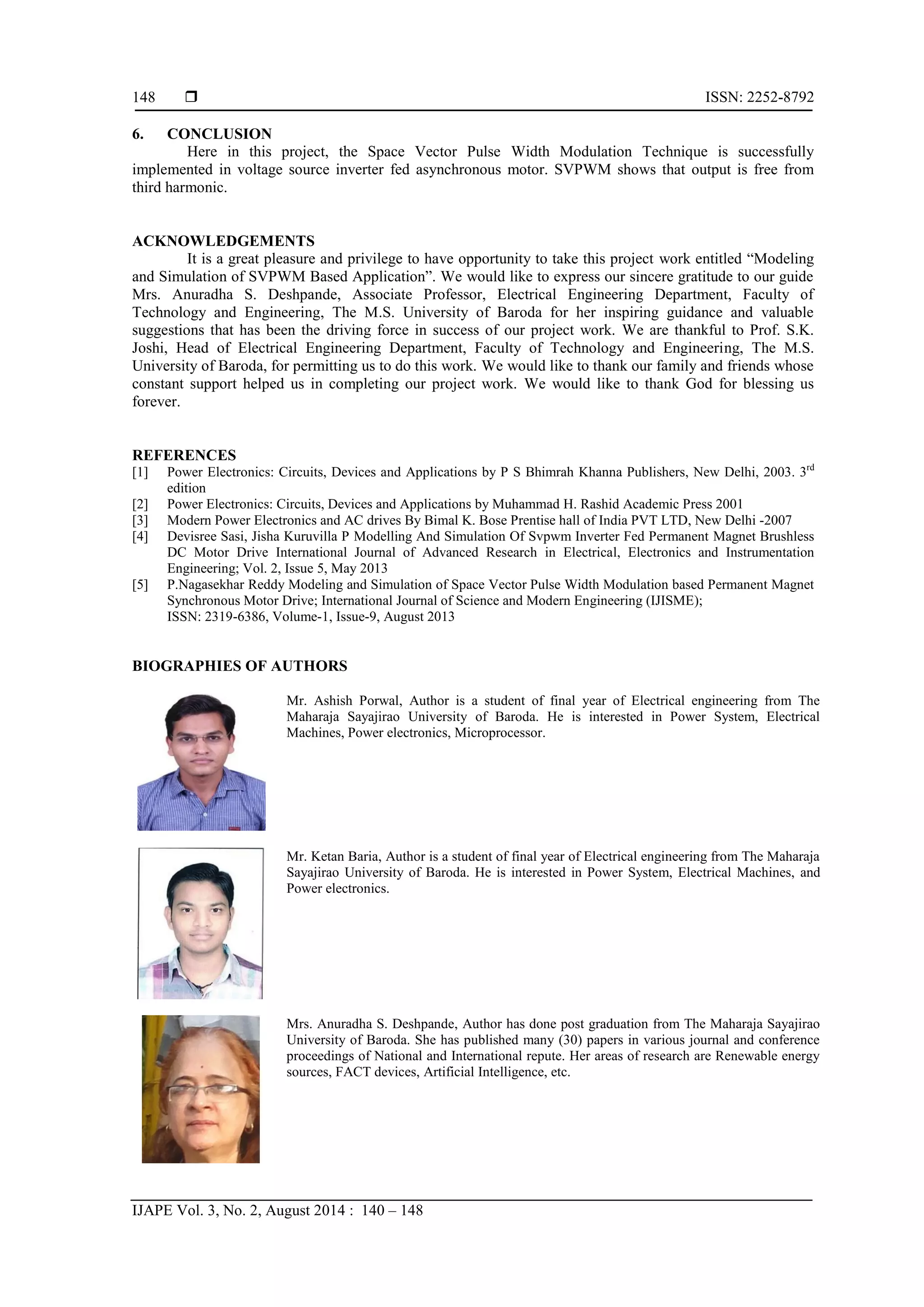  ISSN: 2252-8792 IJAPE Vol. 3, No. 2, August 2014 : 140 – 148 148 6. CONCLUSION Here in this project, the Space Vector Pulse Width Modulation Technique is successfully implemented in voltage source inverter fed asynchronous motor. SVPWM shows that output is free from third harmonic. ACKNOWLEDGEMENTS It is a great pleasure and privilege to have opportunity to take this project work entitled “Modeling and Simulation of SVPWM Based Application”. We would like to express our sincere gratitude to our guide Mrs. Anuradha S. Deshpande, Associate Professor, Electrical Engineering Department, Faculty of Technology and Engineering, The M.S. University of Baroda for her inspiring guidance and valuable suggestions that has been the driving force in success of our project work. We are thankful to Prof. S.K. Joshi, Head of Electrical Engineering Department, Faculty of Technology and Engineering, The M.S. University of Baroda, for permitting us to do this work. We would like to thank our family and friends whose constant support helped us in completing our project work. We would like to thank God for blessing us forever. REFERENCES [1] Power Electronics: Circuits, Devices and Applications by P S Bhimrah Khanna Publishers, New Delhi, 2003. 3rd edition [2] Power Electronics: Circuits, Devices and Applications by Muhammad H. Rashid Academic Press 2001 [3] Modern Power Electronics and AC drives By Bimal K. Bose Prentise hall of India PVT LTD, New Delhi -2007 [4] Devisree Sasi, Jisha Kuruvilla P Modelling And Simulation Of Svpwm Inverter Fed Permanent Magnet Brushless DC Motor Drive International Journal of Advanced Research in Electrical, Electronics and Instrumentation Engineering; Vol. 2, Issue 5, May 2013 [5] P.Nagasekhar Reddy Modeling and Simulation of Space Vector Pulse Width Modulation based Permanent Magnet Synchronous Motor Drive; International Journal of Science and Modern Engineering (IJISME); ISSN: 2319-6386, Volume-1, Issue-9, August 2013 BIOGRAPHIES OF AUTHORS Mr. Ashish Porwal, Author is a student of final year of Electrical engineering from The Maharaja Sayajirao University of Baroda. He is interested in Power System, Electrical Machines, Power electronics, Microprocessor. Mr. Ketan Baria, Author is a student of final year of Electrical engineering from The Maharaja Sayajirao University of Baroda. He is interested in Power System, Electrical Machines, and Power electronics. Mrs. Anuradha S. Deshpande, Author has done post graduation from The Maharaja Sayajirao University of Baroda. She has published many (30) papers in various journal and conference proceedings of National and International repute. Her areas of research are Renewable energy sources, FACT devices, Artificial Intelligence, etc. 