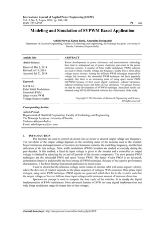 International Journal of Applied Power Engineering (IJAPE)
Vol. 3, No. 2, August 2014, pp. 140~148
ISSN: 2252-8792  140
Journal homepage: http://iaesjournal.com/online/index.php/IJAPE
Modeling and Simulation of SVPWM Based Application
Ashish Porwal, Ketan Baria, Anuradha Deshpande
Department of Electrical Engineering, Faculty of Technology and Engineering, the Maharaja Sayajirao University of
Baroda, Vadodara (Gujarat-India)
Article Info ABSTRACT
Article history:
Received Mar 2, 2014
Revised Jul 10, 2014
Accepted Jul 23, 2014
Recent developments in power electronics and semiconductor technology
have lead to widespread use of power electronic converters in the power
electronic systems. A number of Pulse width modulation (PWM) schemes
are used to obtain variable voltage and frequency supply from a three-phase
voltage source inverter. Among the different PWM techniques proposed for
voltage fed inverters, the sinusoidal PWM technique has been popularly
accepted. But there is an increasing trend of using space vector PWM
(SVPWM) because of their easier digital realization, reduced harmonics,
reduced switching losses and better dc bus utilization. This project focuses
on step by step development of SVPWM technique. Simulation results are
obtained using MATLAB/Simulink software for effectiveness of the study.
Keyword:
MATLAB
Pulse Width Modulation
Sinusoidal PWM
Space vector PWM
Voltage Source Inverter Copyright © 2014 Institute of Advanced Engineering and Science.
All rights reserved.
Corresponding Author:
Ashish Porwal,
Departement of Electrical Engineering, Faculty of Technology and Engineering,
The Maharaja Sayajirao University of Baroda,
Vadodara (Gujarat-India)
Email: ashishkporwal@ovi.com
1. INTRODUCTION
The inverters are used to convert dc power into ac power at desired output voltage and frequency.
The waveform of the output voltage depends on the switching states of the switches used in the inverter.
Major limitations and requirements of inverters are harmonic contents, the switching frequency, and the best
utilization of dc link voltage. Pulse width modulation (PWM) inverters are studied extensively during the
past decades. In this method, a fixed dc input voltage is given to the inverter and a controlled ac output
voltage is obtained by adjusting the on and off periods of the inverter components. The most popular PWM
techniques are the sinusoidal PWM and space Vector PWM. The Space Vector PWM is an advanced,
computation intensive and possibly the best among all PWM technique. Because of its superior performance
characteristic, it has been finding widespread application in recent years.
It can be shown that the reference voltage vector rotates in circular orbit with some angular velocity,
where the direction of rotation depends on the phase sequence of voltages. With sinusoidal three phase input
voltages, using some PWM technique, PWM signals are generated which then fed to the inverter such that
the output voltages of inverter follows these input voltages with minimum amount of harmonic distortion.
Space-vector concept is used to compute the duty cycle of the switches. It is simply the digital
implementation of PWM modulators. Most advanced features of SVM are easy digital implementation and
wide linear modulation range for output line-to-line voltages.
 