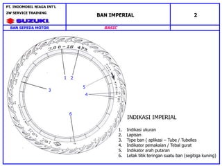 1 2
5
4
6
3
INDIKASI IMPERIAL
1. Indikasi ukuran
2. Lapisan
3. Type ban ( aplikasi – Tube / Tubelles
4. Indikator pemakaian / Tebal gurat
5. Indikator arah putaran
6. Letak titik teringan suatu ban (segitiga kuning)
BAN SEPEDA MOTOR
PT. INDOMOBIL NIAGA INT’L
2W SERVICE TRAINING
BASIC
BAN IMPERIAL 2
 