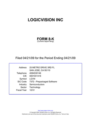LOGICVISION INC



                                 FORM 8-K
                                 (Current report filing)




Filed 04/21/09 for the Period Ending 04/21/09


  Address          25 METRO DRIVE 3RD FL
                   SAN JOSE, CA 95110
Telephone          4084530146
        CIK        0001041418
    Symbol         LGVN
 SIC Code          7372 - Prepackaged Software
   Industry        Semiconductors
     Sector        Technology
Fiscal Year        12/31




                                     http://www.edgar-online.com
                     © Copyright 2009, EDGAR Online, Inc. All Rights Reserved.
      Distribution and use of this document restricted under EDGAR Online, Inc. Terms of Use.
 