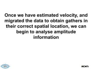 Once we have estimated velocity, and
migrated the data to obtain gathers in
their correct spatial location, we can
     begin to analyse amplitude
             information
 