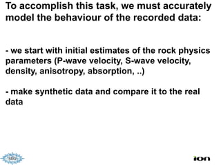 To accomplish this task, we must accurately
model the behaviour of the recorded data:


- we start with initial estimates of the rock physics
parameters (P-wave velocity, S-wave velocity,
density, anisotropy, absorption, ..)

- make synthetic data and compare it to the real
data
 