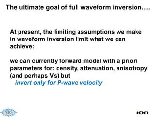 The ultimate goal of full waveform inversion….


 At present, the limiting assumptions we make
 in waveform inversion limit what we can
 achieve:

 we can currently forward model with a priori
 parameters for: density, attenuation, anisotropy
 (and perhaps Vs) but
   invert only for P-wave velocity
 