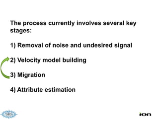 The process currently involves several key
stages:

1) Removal of noise and undesired signal

2) Velocity model building

3) Migration

4) Attribute estimation
 