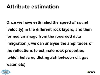 Attribute estimation

Once we have estimated the speed of sound
(velocity) in the different rock layers, and then
formed an image from the recorded data
(‘migration’), we can analyse the amplitudes of
the reflections to estimate rock properties
(which helps us distinguish between oil, gas,
water, etc)
 