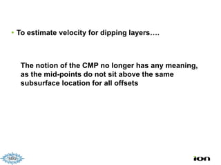  To estimate velocity for dipping layers….



  The notion of the CMP no longer has any meaning,
  as the mid-points do not sit above the same
  subsurface location for all offsets
 