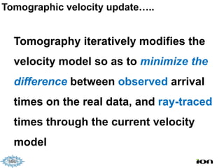 Tomographic velocity update…..


  Tomography iteratively modifies the
  velocity model so as to minimize the
  difference between observed arrival
  times on the real data, and ray-traced
  times through the current velocity
  model
 